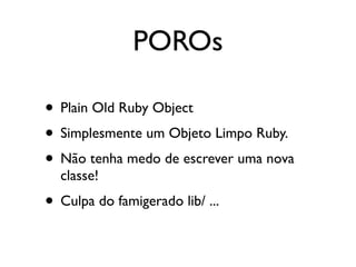 POROs

• Plain Old Ruby Object
• Simplesmente um Objeto Limpo Ruby.
• Não tenha medo de escrever uma nova
  classe!
• Culpa do famigerado lib/ ...
 