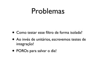Problemas

• Como testar esse ﬁltro de forma isolada?
• Ao invés de unitários, escrevemos testes de
  integração!
• POROs para salvar o dia!
 
