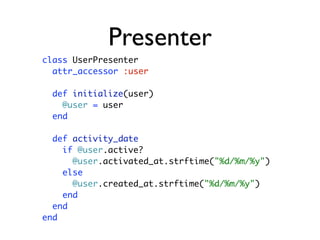 Presenter
class UserPresenter
  attr_accessor :user

  def initialize(user)
    @user = user
  end

  def activity_date
    if @user.active?
      @user.activated_at.strftime("%d/%m/%y")
    else
      @user.created_at.strftime("%d/%m/%y")
    end
  end
end
 
