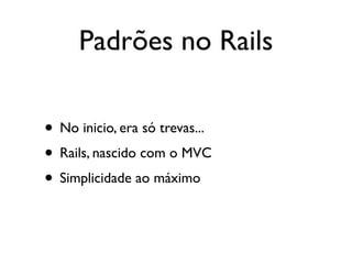 Padrões no Rails

• No inicio, era só trevas...
• Rails, nascido com o MVC
• Simplicidade ao máximo
 