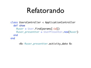 Refatorando
class UsersController < ApplicationController
  def show
    @user = User.find(params[:id])
    @user_presentter = UserPresenter.new(@user)
  end
end

     <%= @user_presentter.activity_date %>
 