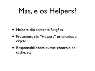 Mas, e os Helpers?

• Helpers são somente funções
• Presenters são “Helpers” orientados a
  objeto!
• Responsabilidades extras: controle de
  cache, etc.
 