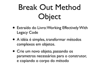 Break Out Method
        Object
• Extraído do Livro: Working Effectively With
  Legacy Code
• A idéia é simples, transformar métodos
  complexos em objetos.
• Crie um novo objeto, passando os
  parametros necessários para o construtor,
  e copiando o corpo do método
 
