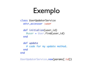 Exemplo
class UserUpdaterService
  attr_accessor :user

  def initialize(user_id)
    @user = User.find(user_id)
  end

  def update
    # code for my update method.
  end
end

UserUpdaterService.new(params[:id])
 