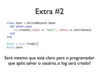 Extra #2
 class User < ActiveRecord::Base
   def after_save
     Log.create(:class => "User", :attrs => attributes)
   end
 end

 @user = User.find(1)
 @user.save



Será mesmo que está claro para o programador
  que após salvar o usuário, o log será criado?
 
