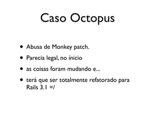 Caso Octopus

• Abusa de Monkey patch.
• Parecia legal, no ínicio
• as coisas foram mudando e...
• terá que ser totalmente refatorado para
  Rails 3.1 =/
 
