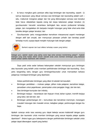  Ia harus mengikut garis panduan etika bagi bimbingan dan kaunseling, seperti (i)
semua keputusan yang dibuat semasa sesi bimbingan dan kaunseling adalah sulit –
iaitu, maklumat mengenai pelajar dan hal yang dibincangkan semasa sesi tersebut
tidak harus didedahkan kepada orang lain tanpa kebenaran pelajar tersebut; (ii)
guru/kaunselor haruslah senantiasa bertingkah laku secara profesional terhadap
pelajar, dan mengelakkan diri daripada menjalin hubungan yang tidak sihat serta tidak
beretika dengan pelajar tersebut; dan
 Guru/kaunselor perlu menggunakakan kemahiran interpersonal seperti mendengar
dengan aktif dan empati, dan mempunyai perasaan prihatin dan bersikap positif
terhadap murid, supaya dapat menjalin hubungan baik dengan pelajar.
Berhenti sejenak dan buat refleksi terhadap soalan yang berikut.
Sebagai guru, apakah aspek yang paling sukar bagi anda semasa membimbing pelajar? Apakah
halangan yang anda hadapi dalam situasi sekolah anda untuk memberi bimbingan yang berkesan
kepada pelajar apabila diperlukan oleh mereka?
Saya pasti anda sedar bahawa kebanyakan sekolah mempunyai guru bimbingan
atau kaunselor yang terlatih untuk memberi perkhidmatan bimbingan dan kaunseling. Guru
perlu berganding bahu dengan guru bimbingan/kaunselor untuk memastikan bahawa
pelajarnya mendapat bimbingan yang diperlukan.
Antara perkhidmatan bimbingan yang diberi di sekolah termasuklah:
 Bimbingan pendidikan – motivasi pelajar, pilihan mata pelajaran, kemahiran belajar,
persediaan untuk peperiksaan, penempatan untuk pengajian tinggi, dan lain-lain;
 Sesi bimbingan kumpulan dan individu;
 Bimbingan kerjaya – kecerdasan dan tinjauan minat, bahan rujukan, memilih kerjaya
yang betul, dan lain-lain; dan
 Bimbingan perkembangan diri – komunikasi dan kemahiran memimpin, menangani
masalah hubungan dan masalah emosi, kebajikan pelajar, perbincangan dengan ibu
bapa.
Apakah caranya anda rasa seorang guru dapat bekerja secara kolaboratif dengan guru
bimbingan dan kaunselor untuk memberi bimbingan yang sesuai kepada pelajar apabila
diperlukan? Antara tugas guru bekerjasama dengan perkhidmatan bimbingan sekolah untuk
pelajar dapat diterangkan seperti yang berikut:
 