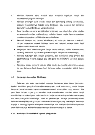  Memberi maklumat serta maklum balas mengenai keperluan pelajar dan
keberkesanan program bimbingan;
 Memberi bimbingan awal kepada pelajar dan berbincang tentang keperluannya,
sebelum merujukkannya kepada guru bimbingan atau pegawai lain sekiranya
diperlukan bantuan/bimbingan yang seterusnya.
 Guru haruslah mengenal perkhidmatan bimbingan yang diberi oleh pihak sekolah
supaya dapat memberi maklumat yang berkaitan kepada pelajar dan menggalakkan
mereka menggunakan perkhidmatan yang disediakan.
 Memberi sokongan dan bantuan kepada program bimbingan yang ada di sekolah,
dengan berperanan sebagai fasilitator dalam kem motivasi, sebagai mentor bagi
program mentor-menti, dan lain-lain;
 Menyimpan rekod terkini mengenai pelajar dalam kelasnya, seperti maklumat latar
belakang pelajar dan laporan kemajuan kedatangan dan prestasi akademiknya;
 Membina hubungan baik dengan pelajarnya, dan mempunyai sikap prihatin dan
positif terhadap mereka, supaya guru lebih peka dan memahami keperluan pelajar;
dan
 Membantu pelajar membina nilai dan sikap positif, dan mereka boleh menyesuaikan
diri dan berkomunikasi dengan lebih berkesan dalam menjalankan aktiviti dalam
kelas.
4.2 Kemahiran Asas dalam Bimbingan
Sekarang kita akan mempelajari beberapa kemahiran asas dalam bimbingan.
Apakah kemahiran yang diperlukan oleh seorang guru untuk membimbing pelajar dengan
berkesan, untuk membantu mereka menangani masalah isu-isu dalam hidup mereka? Kita
perlu ingat bahawa tugas guru bukanlah untuk menyelesaikan masalah pelajar, tetapi
membimbing bermaksud guru perlu membantu pelajar membina sikap serta kemahiran yang
baik untuk mengatasi masalahnya. Oleh itu, peranan guru sebagai pembimbing adalah
secara tidak langsung, dan guru perlu membina satu hubungan yang baik dengan pelajarnya
supaya ia bertanggungjawab mengatasi masalahnya, dan mempercayai bahawa gurunya
akan membantunya. Kemahiran asas bimbingan akan dibincangkan di bawah.
4.2.1 Menunjukkan hormat dan layanan yang positif
 