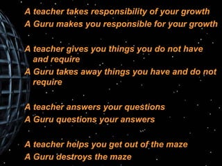 A teacher takes responsibility of your growth A Guru makes you responsible for your growth A teacher gives you things you do not have and require A Guru takes away things you have and do not require A teacher answers your questions A Guru questions your answers A teacher helps you get out of the maze A Guru destroys the maze 