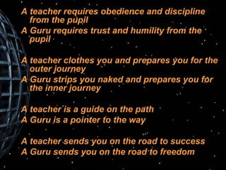 A teacher requires obedience and discipline from the pupil A Guru requires trust and humility from the pupil A teacher clothes you and prepares you for the outer journey A Guru strips you naked and prepares you for the inner journey A teacher is a guide on the path A Guru is a pointer to the way A teacher sends you on the road to success A Guru sends you on the road to freedom 