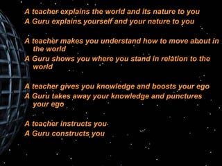 A teacher explains the world and its nature to you A Guru explains yourself and your nature to you A teacher makes you understand how to move about in the world A Guru shows you where you stand in relation to the world A teacher gives you knowledge and boosts your ego A Guru takes away your knowledge and punctures your ego A teacher instructs you A Guru constructs you 