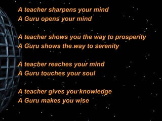 A teacher sharpens your mind A Guru opens your mind A teacher shows you the way to prosperity A Guru shows the way to serenity A teacher reaches your mind A Guru touches your soul A teacher gives you knowledge A Guru makes you wise 