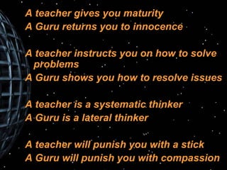 A teacher gives you maturity A Guru returns you to innocence A teacher instructs you on how to solve  problems A Guru shows you how to resolve issues A teacher is a systematic thinker A Guru is a lateral thinker A teacher will punish you with a stick A Guru will punish you with compassion 