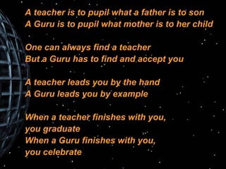 A teacher is to pupil what a father is to son A Guru is to pupil what mother is to her child One can always find a teacher But a Guru has to find and accept you A teacher leads you by the hand A Guru leads you by example When a teacher finishes with you,  you graduate When a Guru finishes with you,  you celebrate 