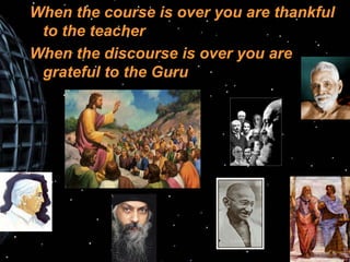 When the course is over you are thankful to the teacher When the discourse is over you are grateful to the Guru 