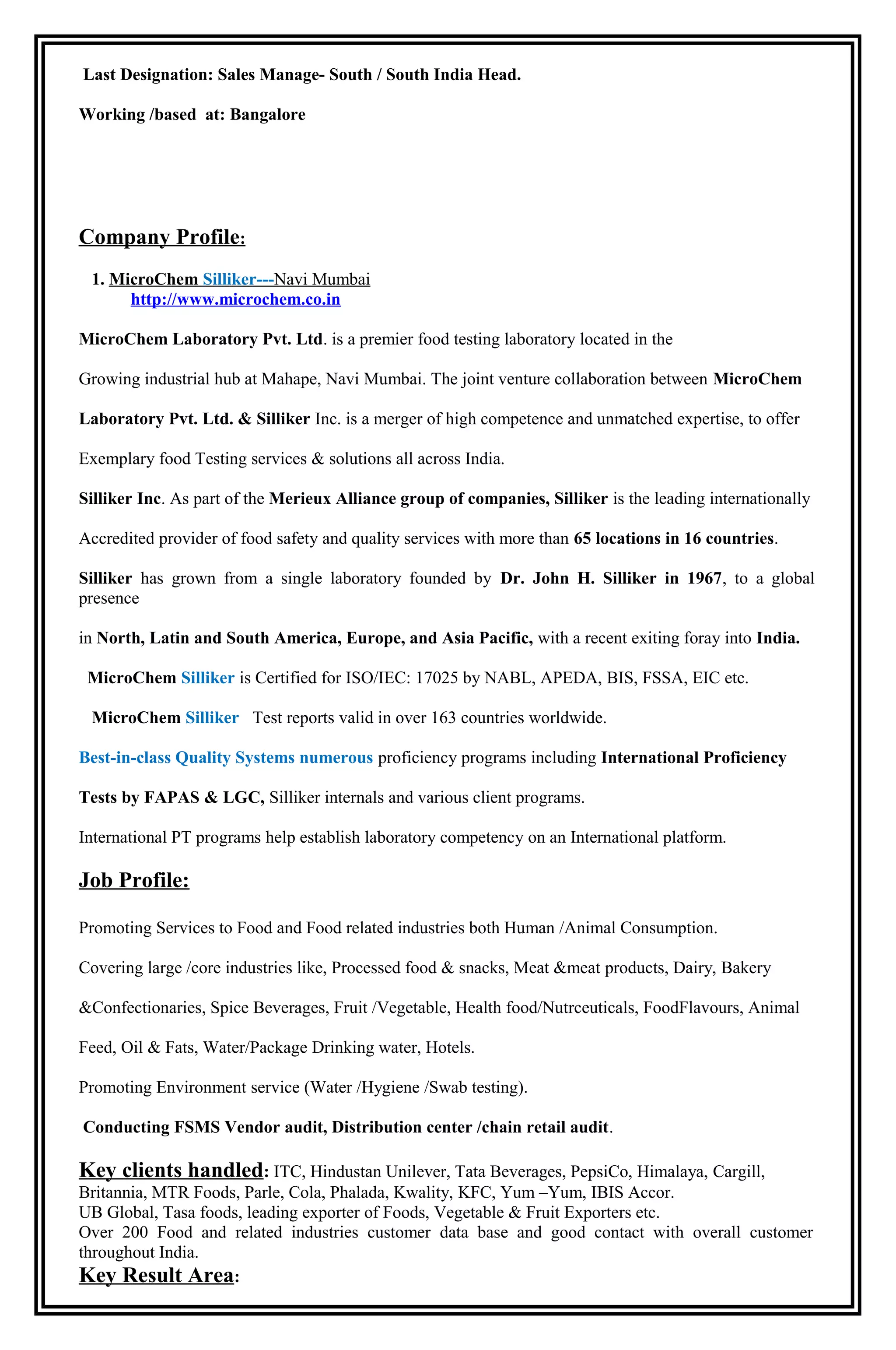 Last Designation: Sales Manage- South / South India Head.
Working /based at: Bangalore
Company Profile:
1. MicroChem Silliker---Navi Mumbai
http://www.microchem.co.in
MicroChem Laboratory Pvt. Ltd. is a premier food testing laboratory located in the
Growing industrial hub at Mahape, Navi Mumbai. The joint venture collaboration between MicroChem
Laboratory Pvt. Ltd. & Silliker Inc. is a merger of high competence and unmatched expertise, to offer
Exemplary food Testing services & solutions all across India.
Silliker Inc. As part of the Merieux Alliance group of companies, Silliker is the leading internationally
Accredited provider of food safety and quality services with more than 65 locations in 16 countries.
Silliker has grown from a single laboratory founded by Dr. John H. Silliker in 1967, to a global
presence
in North, Latin and South America, Europe, and Asia Pacific, with a recent exiting foray into India.
MicroChem Silliker is Certified for ISO/IEC: 17025 by NABL, APEDA, BIS, FSSA, EIC etc.
MicroChem Silliker Test reports valid in over 163 countries worldwide.
Best-in-class Quality Systems numerous proficiency programs including International Proficiency
Tests by FAPAS & LGC, Silliker internals and various client programs.
International PT programs help establish laboratory competency on an International platform.
Job Profile:
Promoting Services to Food and Food related industries both Human /Animal Consumption.
Covering large /core industries like, Processed food & snacks, Meat &meat products, Dairy, Bakery
&Confectionaries, Spice Beverages, Fruit /Vegetable, Health food/Nutrceuticals, FoodFlavours, Animal
Feed, Oil & Fats, Water/Package Drinking water, Hotels.
Promoting Environment service (Water /Hygiene /Swab testing).
Conducting FSMS Vendor audit, Distribution center /chain retail audit.
Key clients handled: ITC, Hindustan Unilever, Tata Beverages, PepsiCo, Himalaya, Cargill,
Britannia, MTR Foods, Parle, Cola, Phalada, Kwality, KFC, Yum –Yum, IBIS Accor.
UB Global, Tasa foods, leading exporter of Foods, Vegetable & Fruit Exporters etc.
Over 200 Food and related industries customer data base and good contact with overall customer
throughout India.
Key Result Area:
 