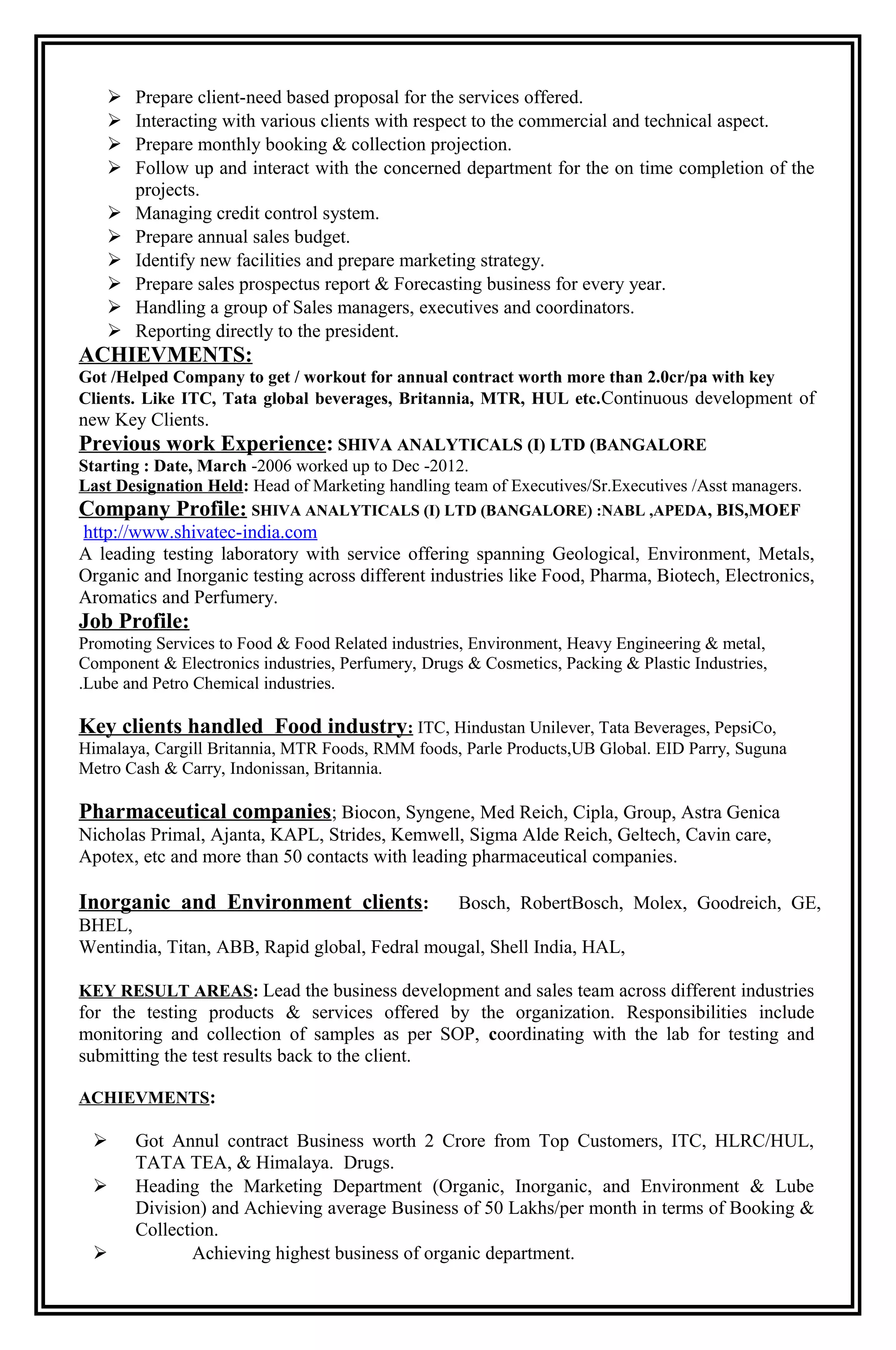  Prepare client-need based proposal for the services offered.
 Interacting with various clients with respect to the commercial and technical aspect.
 Prepare monthly booking & collection projection.
 Follow up and interact with the concerned department for the on time completion of the
projects.
 Managing credit control system.
 Prepare annual sales budget.
 Identify new facilities and prepare marketing strategy.
 Prepare sales prospectus report & Forecasting business for every year.
 Handling a group of Sales managers, executives and coordinators.
 Reporting directly to the president.
ACHIEVMENTS:
Got /Helped Company to get / workout for annual contract worth more than 2.0cr/pa with key
Clients. Like ITC, Tata global beverages, Britannia, MTR, HUL etc.Continuous development of
new Key Clients.
Previous work Experience: SHIVA ANALYTICALS (I) LTD (BANGALORE
Starting : Date, March -2006 worked up to Dec -2012.
Last Designation Held: Head of Marketing handling team of Executives/Sr.Executives /Asst managers.
Company Profile: SHIVA ANALYTICALS (I) LTD (BANGALORE) :NABL ,APEDA, BIS,MOEF
http://www.shivatec-india.com
A leading testing laboratory with service offering spanning Geological, Environment, Metals,
Organic and Inorganic testing across different industries like Food, Pharma, Biotech, Electronics,
Aromatics and Perfumery.
Job Profile:
Promoting Services to Food & Food Related industries, Environment, Heavy Engineering & metal,
Component & Electronics industries, Perfumery, Drugs & Cosmetics, Packing & Plastic Industries,
.Lube and Petro Chemical industries.
Key clients handled Food industry: ITC, Hindustan Unilever, Tata Beverages, PepsiCo,
Himalaya, Cargill Britannia, MTR Foods, RMM foods, Parle Products,UB Global. EID Parry, Suguna
Metro Cash & Carry, Indonissan, Britannia.
Pharmaceutical companies; Biocon, Syngene, Med Reich, Cipla, Group, Astra Genica
Nicholas Primal, Ajanta, KAPL, Strides, Kemwell, Sigma Alde Reich, Geltech, Cavin care,
Apotex, etc and more than 50 contacts with leading pharmaceutical companies.
Inorganic and Environment clients: Bosch, RobertBosch, Molex, Goodreich, GE,
BHEL,
Wentindia, Titan, ABB, Rapid global, Fedral mougal, Shell India, HAL,
KEY RESULT AREAS: Lead the business development and sales team across different industries
for the testing products & services offered by the organization. Responsibilities include
monitoring and collection of samples as per SOP, coordinating with the lab for testing and
submitting the test results back to the client.
ACHIEVMENTS:
 Got Annul contract Business worth 2 Crore from Top Customers, ITC, HLRC/HUL,
TATA TEA, & Himalaya. Drugs.
 Heading the Marketing Department (Organic, Inorganic, and Environment & Lube
Division) and Achieving average Business of 50 Lakhs/per month in terms of Booking &
Collection.
 Achieving highest business of organic department.
 