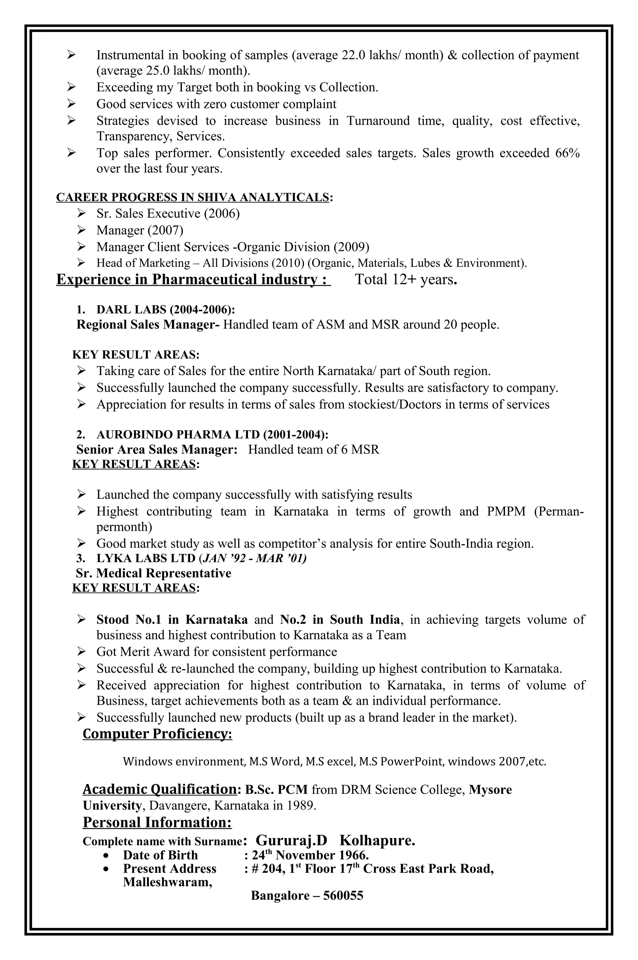  Instrumental in booking of samples (average 22.0 lakhs/ month) & collection of payment
(average 25.0 lakhs/ month).
 Exceeding my Target both in booking vs Collection.
 Good services with zero customer complaint
 Strategies devised to increase business in Turnaround time, quality, cost effective,
Transparency, Services.
 Top sales performer. Consistently exceeded sales targets. Sales growth exceeded 66%
over the last four years.
CAREER PROGRESS IN SHIVA ANALYTICALS:
 Sr. Sales Executive (2006)
 Manager (2007)
 Manager Client Services -Organic Division (2009)
 Head of Marketing – All Divisions (2010) (Organic, Materials, Lubes & Environment).
Experience in Pharmaceutical industry : Total 12+ years.
1. DARL LABS (2004-2006):
Regional Sales Manager- Handled team of ASM and MSR around 20 people.
KEY RESULT AREAS:
 Taking care of Sales for the entire North Karnataka/ part of South region.
 Successfully launched the company successfully. Results are satisfactory to company.
 Appreciation for results in terms of sales from stockiest/Doctors in terms of services
2. AUROBINDO PHARMA LTD (2001-2004):
Senior Area Sales Manager: Handled team of 6 MSR
KEY RESULT AREAS:
 Launched the company successfully with satisfying results
 Highest contributing team in Karnataka in terms of growth and PMPM (Perman-
permonth)
 Good market study as well as competitor’s analysis for entire South-India region.
3. LYKA LABS LTD (JAN ’92 - MAR ’01)
Sr. Medical Representative
KEY RESULT AREAS:
 Stood No.1 in Karnataka and No.2 in South India, in achieving targets volume of
business and highest contribution to Karnataka as a Team
 Got Merit Award for consistent performance
 Successful & re-launched the company, building up highest contribution to Karnataka.
 Received appreciation for highest contribution to Karnataka, in terms of volume of
Business, target achievements both as a team & an individual performance.
 Successfully launched new products (built up as a brand leader in the market).
Computer Proficiency:
Windows environment, M.S Word, M.S excel, M.S PowerPoint, windows 2007,etc.
Academic Qualification: B.Sc. PCM from DRM Science College, Mysore
University, Davangere, Karnataka in 1989.
Personal Information:
Complete name with Surname: Gururaj.D Kolhapure.
• Date of Birth : 24th
November 1966.
• Present Address : # 204, 1st
Floor 17th
Cross East Park Road,
Malleshwaram,
Bangalore – 560055
 