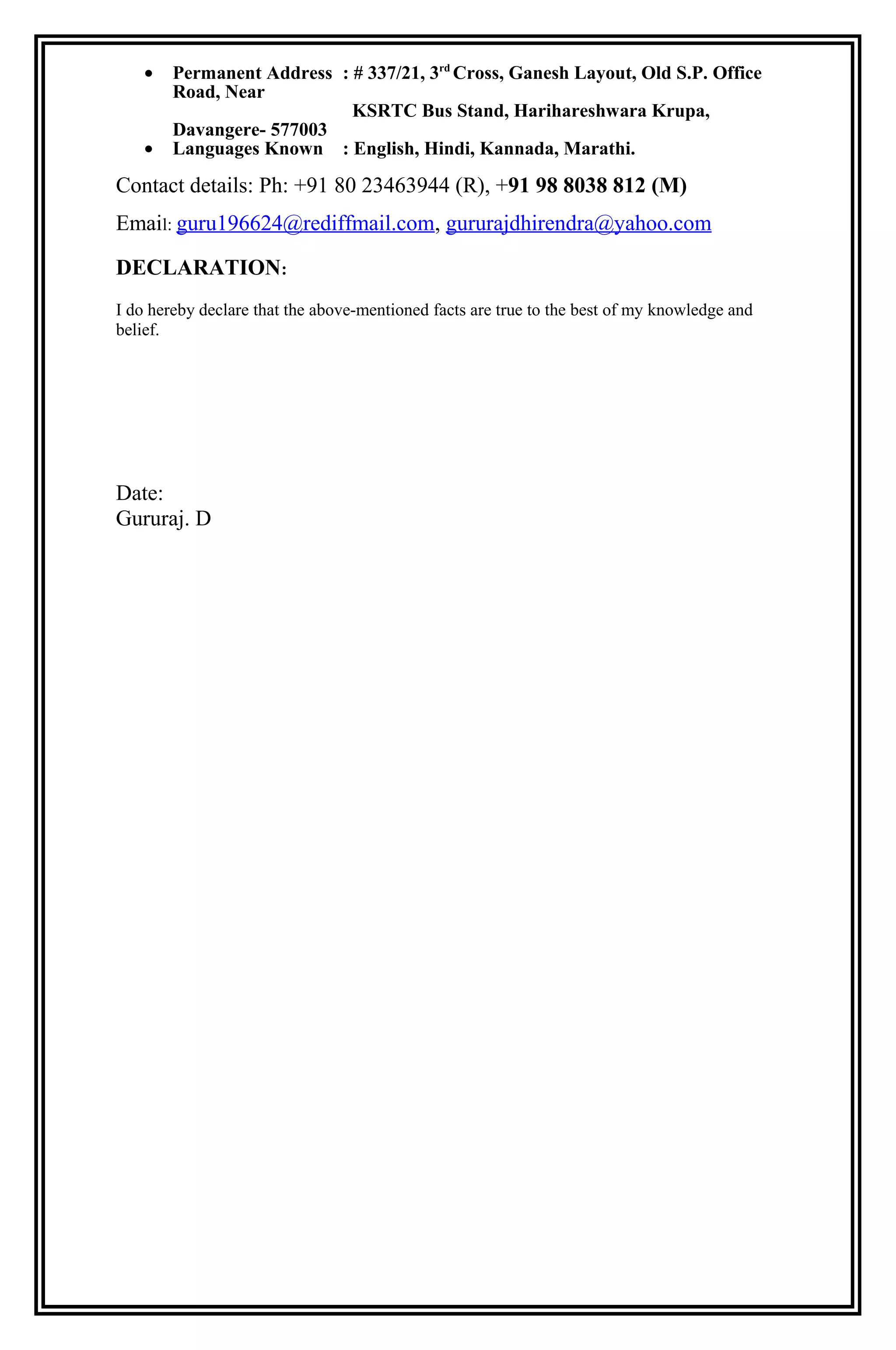 • Permanent Address : # 337/21, 3rd
Cross, Ganesh Layout, Old S.P. Office
Road, Near
KSRTC Bus Stand, Harihareshwara Krupa,
Davangere- 577003
• Languages Known : English, Hindi, Kannada, Marathi.
Contact details: Ph: +91 80 23463944 (R), +91 98 8038 812 (M)
Email: guru196624@rediffmail.com, gururajdhirendra@yahoo.com
DECLARATION:
I do hereby declare that the above-mentioned facts are true to the best of my knowledge and
belief.
Date:
Gururaj. D
 