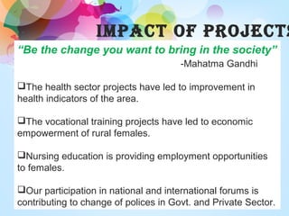 IMPACT OF PROJECTS
“Be the change you want to bring in the society”
-Mahatma Gandhi
The health sector projects have led to improvement in
health indicators of the area.
The vocational training projects have led to economic
empowerment of rural females.
Nursing education is providing employment opportunities
to females.
Our participation in national and international forums is
contributing to change of polices in Govt. and Private Sector.
 