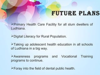 FUTURE PLANS
Primary Health Care Facility for all slum dwellers of
Ludhiana.
Digital Literacy for Rural Population.
Taking up adolescent health education in all schools
of Ludhiana in a big way.
Awareness programs and Vocational Training
programs to continue.
Foray into the field of dental public health.
 