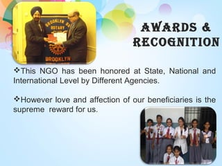 AWARDS &
RECOGNITION
This NGO has been honored at State, National and
International Level by Different Agencies.
However love and affection of our beneficiaries is the
supreme reward for us.
 