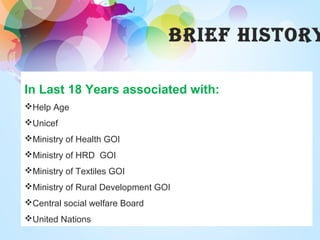 BRIeF HISToRY
In Last 18 Years associated with:
Help Age
Unicef
Ministry of Health GOI
Ministry of HRD GOI
Ministry of Textiles GOI
Ministry of Rural Development GOI
Central social welfare Board
United Nations
 