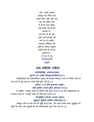 उठो ! अऩने आऩको,
                                   बगवान को अर्ऩथत कयो।
                                अऩनी चचॊता, शोक औय बम,
                                    सफ उसे अर्ऩथत कयो।
                                    है वो ही उर्त्भ सहाया,
                                   क्मों सहाया खो यहे हो?
                                        अजन्भा है ....
                                    जफ कयो जो बी कयो,
                                   अऩथण कयो बगवान को।
                                     सवथ कय दो सभऩथण,
                                   त्मागकय अमबभान को।
                                   भक्ति का आनॊद अनबव,
                                    ु              ु
                                   सवथथा क्मों खो यहे हो?
                                        अजन्भा है ....
                                       ॐ गुरु ॐ गुरु
                                        ॐॐॐॐॐॐ
                                           अनुक्रभ


                                नाभ सॊकीतथन भहहभा
                               सवथधभथफहहबूथत् सवथऩाऩयतस्तथा।
                        भुच्मते नात्र सन्दे हो र्वषणुनाभानकीतथनात ्।।1।।
       सवथधभथत्मागी औय सवथऩाऩननयत भनुषम बी बगवान र्वषणु क नाभ का कीतथन कयने से
                                                         े
सफ ऩाऩों से छट जाता है , इसभें कोई सॊदेह नहीॊ है । (1)
             ू
                               तीथाथनाॊ च ऩयॊ तीथं कृषणनाभ भहषथम्।
                           तीथीं कवथन्द्न्त जगतीॊ गहीतॊ कृषणनाभ मै्।।2।।
                                  ु                ृ
       हे ऋर्षमो ! सभस्त तीथों भें सवोऩरय तीथथ 'कृ षण' नाभ है । जो रोग श्रीकृषणनाभ का
उच्चायण कयते हैं, वे सॊऩणथ जगत को तीथथ फना दे ते हैं। (2)
                        ू
                                सत्त्वशुर्िकयॊ हरयनाभ ऻानप्रदॊ स्भतभ ्।
                                                                  ृ
                             भुभुऺणाॊ भुक्तिप्रदॊ कामभनाॊ सवथकाभदभ ्।।3।।
       सचभच, हरय का नाभ भन की शर्ि कयने वारा, ऻान प्रदान कयने वारा, भभऺुओॊ को
          ु                    ु                                     ु ु
भक्ति दे ने वारा औय इच्छकों की सवथ भनोकाभनाएॉ ऩणथ कयने वारा है । (3)
 ु                      ु                      ू
 