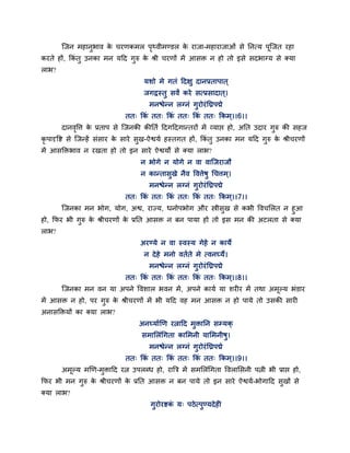 न्द्जन भहानुबाव क चयणकभर ऩथ्वीभण्डर क याजा-भहायाजाओॊ से ननत्म ऩून्द्जत यहा
                        े        ृ          े
कयते हों, फकॊतु उनका भन महद गुरु क श्री चयणों भें आसि न हो तो इसे सदबाग्म से क्मा
                                  े
राब?
                                    मशो भे गतॊ हदऺु दानप्रताऩात ्
                                    जगद्रस्तु सवं कये सत्प्रसादात ्।
                                      भनश्चेन्न रग्नॊ गुयोयॊ निऩद्मे
                              तत् फकॊ तत् फकॊ तत् फकॊ तत् फकभ ्।।6।।
       दानवर्र्त् क प्रताऩ से न्द्जनकी कीनतथ हदगहदगान्तयों भें व्माद्ऱ हो, अनत उदाय गरु की सहज
           ृ       े                                                                 ु
कृऩादृर्ष्ट से न्द्जन्हें सॊसाय क साये सख-ऐश्वमथ हस्तगत हों, फकॊतु उनका भन महद गरु क श्रीचयणों
                                 े      ु                                       ु   े
भें आसक्तिबाव न यखता हो तो इन साये ऐश्वमों से क्मा राब?
                                   न बोगे न मोगे न वा वान्द्जयाजौ
                                   न कान्तासुखे नैव र्वर्त्ेषु चचर्त्भ ्।
                                      भनश्चेन्न रग्नॊ गुयोयॊ निऩद्मे
                              तत् फकॊ तत् फकॊ तत् फकॊ तत् फकभ ्।।7।।
       न्द्जनका भन बोग, मोग, अश्व, याज्म, धनोऩबोग औय स्त्रीसुख से कबी र्वचमरत न हुआ
हो, फपय बी गुरु क श्रीचयणों क प्रनत आसि न फन ऩामा हो तो इस भन की अटरता से क्मा
                  े          े
राब?
                                   अयण्मे न वा स्वस्म गेहे न कामे
                                     न दे हे भनो वतथते भे त्वनर्घ्मे।
                                      भनश्चेन्न रग्नॊ गुयोयॊ निऩद्मे
                              तत् फकॊ तत् फकॊ तत् फकॊ तत् फकभ ्।।8।।
       न्द्जनका भन वन मा अऩने र्वशार बवन भें , अऩने कामथ मा शयीय भें तथा अभूल्म बॊडाय
भें आसि न हो, ऩय गुरु क श्रीचयणों भें बी महद वह भन आसि न हो ऩामे तो उसकी सायी
                       े
अनासक्तिमों का क्मा राब?
                                   अनर्घ्माथखण यत्नाहद भुिानन सममक्
                                    सभामरॊचगता कामभनी मामभनीषु।
                                      भनश्चेन्न रग्नॊ गुयोयॊ निऩद्मे
                              तत् फकॊ तत् फकॊ तत् फकॊ तत् फकभ ्।।9।।
       अभूल्म भखण-भुिाहद यत्न उऩरब्ध हो, यात्रत्र भें सभमरॊचगता र्वरामसनी ऩत्नी बी प्राद्ऱ हो,
फपय बी भन गुरु क श्रीचयणों क प्रनत आसि न फन ऩामे तो इन साये ऐश्वमथ-बोगाहद सुखों से
                े           े
क्मा राब?
                                       गुयोयष्टक म् ऩठे त्ऩुण्मदे ही
                                                ॊ
 