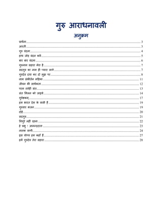 गुरु आयाधनावरी
                                                                    अनुक्रभ
प्राथथना ................................................................................................................................................ 3
आयती ................................................................................................................................................ 3
गरु वॊदना ........................................................................................................................................... 4
 ु
हाथ जोड़ वॊदन कर ............................................................................................................................. 5
                ॉ
फाय फाय वॊदना .................................................................................................................................... 6
गरुनाभ सहाया भेया है .......................................................................................................................... 7
 ु
सदगरु का नाभ ही प्माया रागे ............................................................................................................. 7
   ु
गरुदे व दमा कय दो भुझ ऩय ................................................................................................................. 8
 ु
नाभ सॊकीतथन भहहभा ......................................................................................................................... 11
जीवन की साथथकता ........................................................................................................................... 12
ऩयभ स्नेही सॊत................................................................................................................................. 13
सॊत मभरन को जाइमे ........................................................................................................................ 14
गवष्टकभ........................................................................................................................................... 17
 ु थ    ्
हभ बायत दे श क वासी हैं .................................................................................................................. 19
              े
गरुवाय बजन .................................................................................................................................... 19
 ु
दोहे .................................................................................................................................................. 20
सदगरु.............................................................................................................................................. 21
   ु
ननगये नहीॊ यहना ............................................................................................................................... 22
   ु
हे प्रबु ! आनन्ददाता ......................................................................................................................... 23
नानक वाणी...................................................................................................................................... 24
इस मोग्म हभ कहाॉ हैं ........................................................................................................................ 27
हभें गरुदे व तेया सहाया ....................................................................................................................... 28
      ु
 