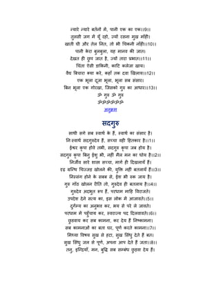 न्माये न्माये फतथनों भें , ऩानी एक का एक।।9।।
      तुरसी जग भें मूॉ यहो, ज्मों यसना भुख भाॉही।
  खाती घी औय तेर ननत, तो बी चचकनी नाॉही।।10।।
         ऩानी कया फुरफुरा, मह भानव की जात।
               े
      दे खत ही छऩ जात है , ज्मों ताया प्रबात।।11।।
                ु
         चचॊता ऐसी डाफकनी, काहट करेजा खाम।
   वैद्य त्रफचाया क्मा कये , कहाॉ तक दवा खखराम।।12।।
          एक बरा दजा बरा, बरा सफ सॊसाय।
              ू   ू   ू    ू
  त्रफन बरा एक गोयखा, न्द्जसको गरु का आधाय।।13।।
         ू                      ु
                      ॐ गरु ॐ गरु
                         ु     ु
                      ॐॐॐॐॐॐ
                          अनक्रभ
                            ु


                         सदगुरु
     साथी सगे सफ स्वाथथ क हैं, स्वाथथ का सॊसाय है ।
                         े
   नन्स्वाथथ सदगुरुदे व हैं, सच्चा वही हहतकाय है ।।1।।
     ईश्वय कृऩा होवे तबी, सदगुरु कृऩा जफ होम है ।
सदगुरु कृऩा त्रफनु ईशु बी, नहीॊ भैर भन का धोम है ।।2।।
     ननजीव साये शास्त्र सच्चा, भागथ ही हदखरामॉ हैं।
दृढ़ ग्रन्द्न्थ चचज्जड़ खोरने की, मुक्ति नहीॊ फतरामॉ हैं।।3।।
     ननस्सॊग होने क सफफ से, ईश बी रुक जाम है ।
                   े
  गुरु गाॉठ खोरन यीनत तो, गुरुदे व ही फतराम है ।।4।।
      गुरुदे व अदबुत रऩ हैं, ऩयधाभ भाहह र्वयाजते।
    उऩदे श दे ने सत्म का, इस रोक भें आजावते।।5।।
      दगमम का अनुबव कय, बम से ऩये रे जावते।
       ु थ
  ऩयधाभ भें ऩहुॉचाम कय, स्वयाज्म ऩद हदरवावते।।6।।
   छडवाम कय सफ काभना, कय दे म हैं ननषकाभना।
    ु
   सफ काभनाओॊ का फता घय, ऩणथ कयते काभना।।7।।
                          ू
    मभथ्मा र्वषम सख से हटा, सख मसॊधु दे ते हैं फत।
                  ु          ु
  सख मसॊधु जर से ऩण, अऩना आऩ दे ते हैं जता।।8।।
   ु              ू थ
   तनु, इन्द्न्द्रमाॉ, भन, फर्ि सफ समफॊध छड़वा दे म हैं।
                            ु             ु
 
