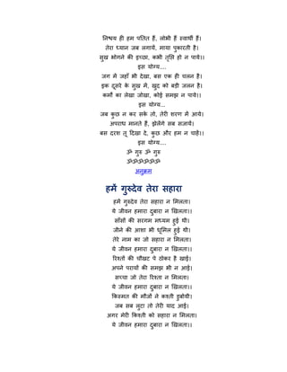 ननश्चम ही हभ ऩनतत हैं, रोबी हैं स्वाथी हैं।
  तेया ध्मान जफ रगामें, भामा ऩुकायती है ।
सुख बोगने की इच्छा, कबी तनद्ऱ हो न ऩामे।।
                         ृ
                इस मोग्म....
जग भें जहाॉ बी दे खा, फस एक ही चरन है ।
इक दसये क सुख भें , खद को फड़ी जरन है ।
    ू    े           ु
 कभों का रेखा जोखा, कोई सभझ न ऩामे।।
                इस मोग्म...
जफ कछ न कय सक तो, तेयी शयण भें आमे।
    ु        े
    अऩयाध भानते हैं, झेरेंगे सफ सजामें।
फस दयश तू हदखा दे , कछ औय हभ न चाहें ।।
                     ु
                इस मोग्म....
           ॐ गुरु ॐ गुरु
           ॐॐॐॐॐॐ
               अनुक्रभ


  हभें गुरुदे व तेया सहाया
     हभें गुरुदे व तेया सहाया न मभरता।
     मे जीवन हभाया दफाया न खखरता।।
                    ु
     साॉसों की सयगभ भध्मभ हुई थी।
     जीने की आशा बी धमभर हुई थी।
                      ू
     तेये नाभ का जो सहाया न मभरता।
     मे जीवन हभाया दफाया न खखरता।।
                    ु
     रयश्तों की चौखट ऩे ठोकय है खाई।
    अऩने ऩयामों की सभझ बी न आई।
      सच्चा जो तेया रयश्ता न मभरता।
     मे जीवन हभाया दफाया न खखरता।।
                    ु
     फकस्भत की भौजों ने कश्ती डुफोमी।
      जफ सफ रटा तो तेयी माद आई।
             ु
  अगय भेयी फकश्ती को सहाया न मभरता।
     मे जीवन हभाया दफाया न खखरता।।
                    ु
 
