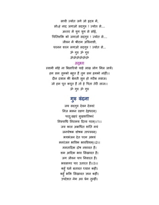 साची ज्मोत जगे जो हृदम भें ,
     सोऽहॊ नाद जगाओ सदगुरु ! ज्मोत से....
            अन्तय भें मुग मुग से सोई,
    चचनतशक्ति को जगाओ सदगुरु ! ज्मोत से....
            जीवन भें श्रीयाभ अर्वनाशी,
     चयनन शयन रगाओ सदगुरु ! ज्मोत से...
                 ॐ गरु ॐ गरु
                    ु     ु
                 ॐॐॐॐॐॐ
                     अनक्रभ
                       ु
स्वाभी भोहे ना त्रफसारयमो चाहे राख रोग मभर जामें।
  हभ सभ तभको फहुत हैं तभ सभ हभको नाॊहीॊ।।
          ु              ु
   दीन दमार की फेनती सन हो गयीफ नवाज।
                       ु
   जो हभ ऩूत कऩूत हैं तो हे र्ऩता तेयी राज।।
                 ॐ गुरु ॐ गुरु


                  गुरु वॊदना
             जम सदगुरु दे वन दे ववयॊ
           ननज बिन यऺण दे हधयभ ्।
              ऩयद्खहयॊ सुखशाॊनतकयॊ
                 ु
        ननरुऩाचध ननयाभम हदव्म ऩयभ ्।।1।।
          जम कार अफाचधत शाॊनत भमॊ
           जनऩोषक शोषक ताऩत्रमभ ्।
            बमबॊजन दे त ऩयभ अबमॊ
         भनयॊ जन बार्वक बावर्प्रमभ ्।।2।।
            भभताहदक दोष नशावत हैं।
          शभ आहदक बाव मसखावत हैं।
           जग जीवन ऩाऩ ननवायत हैं।
           बवसागय ऩाय उतायत हैं।।3।।
          कहुॉ धभथ फतावत ध्मान कहीॊ।
          कहुॉ बक्ति मसखावत ऻान कहीॊ।
           उऩदे शत नेभ अरु प्रेभ तमहीॊ।
                                  ु
 