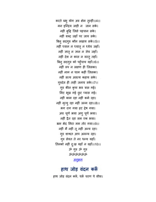 कयते प्रबु मोग अरु ऺेभ तुमहीॊ।।4।।
   भन इन्द्न्द्रम जाही न   जान सक।
                                 े
     नहीॊ फुर्ि न्द्जसे ऩहचान सक।
                                े
    नहीॊ शब्द जहाॉ ऩय जाम सक।
                            े
  त्रफनु सदगुरु कौन रखाम सक।।5।।
                           े
  नहीॊ ध्मान न ध्मात ृ न ध्मेम जहाॉ।
   नहीॊ ऻात ृ न ऻान न ऻेम जहाॉ।
   नहीॊ दे श न कार न वस्तु तहाॉ।
  त्रफनु सदगरु को ऩहुॉचाम वहाॉ।।6।।
             ु
      नहीॊ रऩ न रऺण ही न्द्जसका।
   नहीॊ नाभ न धाभ कहीॊ न्द्जसका।
    नहीॊ सत्म असत्म कहाम सक।
                           े
   गुरुदे व ही ताही जनाम सक।।7।।
                           े
     गुरु कीन कृऩा बव त्रास गई।
    मभट बूख गई छट प्मास गई।
                ु
    नहीॊ काभ यहा नहीॊ कभथ यहा।
  नहीॊ भत्मु यहा नहीॊ जन्भ यहा।।8।।
        ृ
     बग याग गमा हट द्रे ष गमा।
    अघ चणथ बमा अणु ऩूणथ बमा।
        ू
     नहीॊ द्रै त यहा सभ एक बमा।
  भ्रभ बेद मभटा भभ तोय गमा।।9।।
   नहीॊ भैं नहीॊ तू नहीॊ अन्म यहा।
    गुरु शाश्वत आऩ अनन्म यहा।
     गुरु सेवत ते नय धन्म महाॉ।
 नतनको नहीॊ द्ख महाॉ न वहाॉ।।10।।
             ु
            ॐ गुरु ॐ गुरु
            ॐॐॐॐॐॐ
                अनुक्रभ


     हाथ जोड़ वॊदन करॉ
हाथ जोड़ वॊदन कर, धर चयण ऩे शीश।
                ॉ   ॉ
 