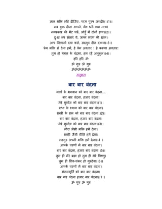 ऻान बक्ति भोहे दीन्द्जए, ऩयभ ऩुरुष जगदीश।।1।।
        सफ कछ दीना आऩने, बें ट धर क्मा नाथ।
            ु                    ॉ
      नभस्काय की बें ट धरुॉ , जोड़ूॉ भैं दोनों हाथ।।2।।
       द्ख रऩ सॊसाय मे, जन्भ भयण की खान।
        ु
     आऩ ननकारो दमा कयो, सदगुरु दीन दमार।।3।।
प्रेभ बक्ति से दे ना हभें , हे प्रेभ अवताय ! हे करुणा अवताय!
      तभ हो गगन क चॊद्रभा, हभ यहें अनकर।।4।।
       ु         े                   ु ू
                        हरय हरय ॐ
                      ॐ गरु ॐ गरु
                         ु     ु
                      ॐॐॐॐॐॐ
                          अनक्रभ
                            ु


                    फाय फाय वॊदना
          बिों क बगवान को फाय फाय वॊदना....
                े
               फाय फाय वॊदना, हजाय वॊदना।
           भेये गुरुदे व को फाय फाय वॊदना।।1।।
            याधा क श्माभ को फाय फाय वॊदना।
                  े
          शफयी क याभ को फाय फाय वॊदना।।2।।
                े
            फाय फाय वॊदना, हजाय फाय वॊदना।
           भेये गुरुदे व को फाय फाय वॊदना।।3।।
                भीया जैसी बक्ति हभें दे ना।
                शफयी जैसी प्रीनत हभें दे ना।
            सदगुरु अऩनी बक्ति हभें दे ना।।4।।
             आऩक चयणों भें फाय फाय वॊदना।
                े
          फाय फाय वॊदना, हजाय फाय वॊदना।।5।।
         तुभ ही भेये र्ब्ह्मा हो तुभ ही भेये र्वषण।
                                                  ु
            तभ ही मशव-शॊकय हो गरुदे वा।।6।।
             ु                 ु
             आऩक चयणों भें फाय फाय वॊदना।
                े
              भॊगरभनतथ को फाय फाय वॊदना।
                   ू
          फाय फाय वॊदना हजाय फाय वॊदना।।7।।
                      ॐ गरु ॐ गरु
                         ु     ु
 