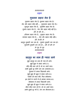 ॐॐॐॐॐॐ
                          अनुक्रभ


              गुरुनाभ सहाया भेया है
      गरुनाभ सहाया भेया है , गरुनाभ सहाया भेया है ।
       ु                      ु
 भेया औय सहाया कोई नहीॊ...... गरुभनाभ सहाया भेया है ।।
                               ु
     गरुऩजा सहाया भेया है ... गरुबक्ति सहाया भेया है ।
      ु ू                      ु
  गुरुभॊत्र सहाया भेया है ... भेया औय सहाया कोई नहीॊ है ।।
                    हरय ॐ हरय ॐ....
     हरयनाभ सहाया भेया है ... गुरुकृऩा सहाया भेया है ।
  बगवान सहाया भेया है ..... भेया औय सहाया कोई नहीॊ।।
                      हरय ॐ हरय ॐ
सदगुरु तुमहायी जम जम हो... गुरुभॊत्र तुमहायी जम जम हो।
     गुरुवाणी तुमहायी जम जम हो.... हरय ॐ हरय ॐ
                      ॐ गुरु ॐ गुरु
                      ॐॐॐॐॐॐ
                          अनुक्रभ


       सदगुरु का नाभ ही प्माया रागे
         भुझे सदगुरु का नाभ ही प्माय ही रागे।
              भझे झठा मे सॊसाय रागे।।1।।
               ु   ू
        साॉई साॉई नाभ जऩे है जो नय आठों माभ।
      उसक दखड़े दय कयें गे जम जम आसायाभ।।2।।
         े ु     ू
            गरुनाभ भें सपर न्द्जॊदगानी रागे।
             ु
          भझे झठा ही झठा मे सॊसाय रागे।।3।।
           ु   ू      ू
          ऩावथती जी भाता भेयी, र्ऩता बोरेनाथ।
      इन दोनों क चयणों भें हो फायॊ फाय प्रणाभ।।4।।
                े
            बोरेनाथ भें सपर न्द्जॊदगानी रागे।
          भुझे झठा ही झूठा मे सॊसाय रागे।।5।।
                ू
       सीता सीता नाभ जऩे हैं, जो नय आठों माभ।
     उसक दखड़े दय कयें है , जम जम सीतायाभ।।6।।
        े ु     ू
 