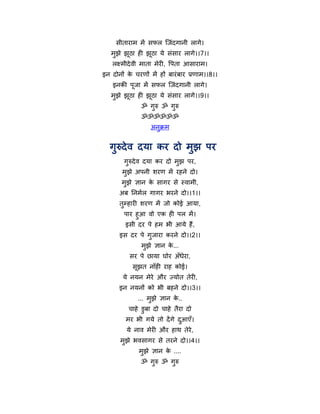 सीतायाभ भें सपर न्द्जॊदगानी रागे।
   भुझे झठा ही झूठा मे सॊसाय रागे।।7।।
         ू
   रक्ष्भीदे वी भाता भेयी, र्ऩता आसायाभ।
इन दोनों क चयणों भें हों फायॊ फाय प्रणाभ।।8।।
          े
    इनकी ऩूजा भें सपर न्द्जॊदगानी रागे।
   भुझे झठा ही झूठा मे सॊसाय रागे।।9।।
         ू
               ॐ गरु ॐ गरु
                  ु     ु
               ॐॐॐॐॐॐ
                  अनक्रभ
                    ु


  गुरुदे व दमा कय दो भुझ ऩय
        गुरुदे व दमा कय दो भुझ ऩय,
       भुझे अऩनी शयण भें यहने दो।
       भुझे ऻान क सागय से स्वाभी,
                 े
      अफ ननभथर गागय बयने दो।।1।।
      तुमहायी शयण भें जो कोई आमा,
        ऩाय हुआ वो एक ही ऩर भें ।
        इसी दय ऩे हभ बी आमे हैं,
      इस दय ऩे गुजाया कयने दो।।2।।
               भुझे ऻान क...
                         े
          सय ऩे छामा घोय अॉधेया,
           सूझत नाॉही याह कोई।
       मे नमन भेये औय ज्मोत तेयी,
      इन नमनों को बी फहने दो।।3।।
             ... भुझे ऻान क..
                           े
          चाहे डुफा दो चाहे तैया दो
         भय बी गमे तो दें गे दआएॉ।
                              ु
         मे नाव भेयी औय हाथ तेये,
      भझे बवसागय से तयने दो।।4।।
       ु
              भझे ऻान क ....
               ु       े
               ॐ गरु ॐ गरु
                  ु     ु
 