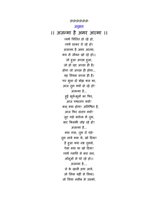 ॐॐॐॐॐॐ
               अनुक्रभ

।। अजन्भा है अभय आत्भा ।।
      व्मथथ चचॊनतत हो यहे हो,
       व्मथथ डयकय यो यहे हो।
      अजन्भा है अभय आत्भा,
     बम भें जीवन खो यहे हो।।
       जो हुआ अच्छा हुआ,
      जो हो यहा अच्छा ही है ।
     होगा जो अच्छा ही होगा...
      मह ननमभ सच्चा ही है ।
     'गय बुरा दो फोझ कर का,
     आज तुभ क्मों ढो यहे हो?
            अजन्भा है ...
       हुई बूरें-बूरों का फपय,
        आज ऩश्चाताऩ क्मों?
     कर ् क्मा होगा? अननन्द्श्चत है ,
       आज फपय सॊताऩ क्मों?
      जट ऩड़ो कर्त्थव्म भें तभ,
       ु                     ु
     फाट फकसकी जोह यहे हो?
            अजन्भा है ...
       क्मा गमा, तभ यो ऩड़े?
                  ु
    तभ रामे क्मा थे, खो हदमा?
     ु
      है हुआ क्मा नष्ट तभसे,
                        ु
      ऐसा क्मा था खो हदमा?
     व्मथथ ग्रानन से बया भन,
       आॉसूओॊ से धो यहे हो।।
            अजन्भा है ....
       रे क खारी हाथ आमे,
           े
      जो मरमा महीॊ से मरमा।
     जो मरमा नसीफ से उसको,
 
