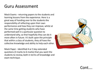 Guru Assessment
Mock Exams - returning papers to the students and
learning lessons from the experience. Here is a
great way of handing over to the students the
responsibility of reflecting upon their own
performance and how they can improve, whilst at
the same time getting students who have
performed well in a particular question to
understand why, so that hopefully they can do it
more often in future. It’s built upon the principle
that within a class of students, they all have the
collective knowledge and ability to help each other.

Mock Paper - Identified 4 or 5 key extended
questions (3 marks to 6 marks) that you want the
students to review, both in terms of knowledge and
exam technique.



                                                       Cont….
 