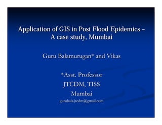 Application of GIS in Post Flood EpidemicsApplication of GIS in Post Flood Epidemics ––
A case study, MumbaiA case study, Mumbai
Guru Balamurugan* and VikasGuru Balamurugan* and Vikas
*Asst. Professor*Asst. Professor
JTCDM, TISSJTCDM, TISS
MumbaiMumbai
gurubala.jtcdm@gmail.comgurubala.jtcdm@gmail.com
 