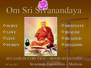 Om Sri Sivanandaya
SERVE                            MEDITATE
LOVE                             REALISE
GIVE                             BE GOOD
PURIFY                           DO GOOD

  SEE GOD IN EVRY FACE – SWAMI SIVANANDA
 26th jan 2011   Sivananda Tapovanam – Madurai.
 