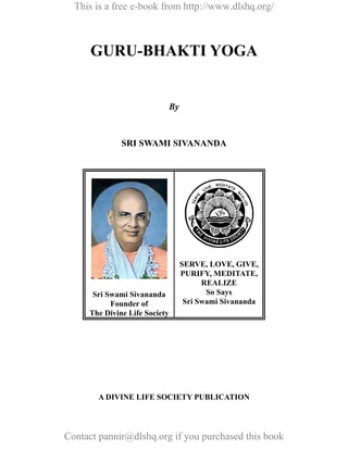 This is a free e-book from http://www.dlshq.org/



      GURU-BHAKTI YOGA


                               By



              SRI SWAMI SIVANANDA




                                    SERVE, LOVE, GIVE,
                                    PURIFY, MEDITATE,
                                          REALIZE
      Sri Swami Sivananda                  So Says
           Founder of                Sri Swami Sivananda
     The Divine Life Society




       A DIVINE LIFE SOCIETY PUBLICATION




Contact pannir@dlshq.org if you purchased this book
 