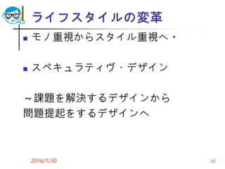 ライフスタイルの変革
 モノ重視からスタイル重視へ。
 スペキュラティヴ・デザイン
～課題を解決するデザインから
問題提起をするデザインへ
2016/1/30 10
 