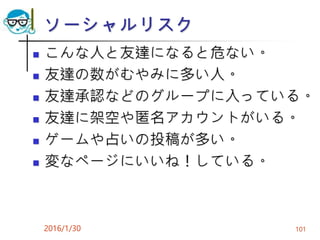 ソーシャルリスク
 こんな人と友達になると危ない。
 友達の数がむやみに多い人。
 友達承認などのグループに入っている。
 友達に架空や匿名アカウントがいる。
 ゲームや占いの投稿が多い。
 変なページにいいね！している。
2016/1/30 101
 