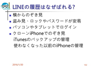 LINEの履歴はなぜばれる?
 横からのぞき見
 盗み見、ロックやパスワードが安易
 パソコンやタブレットでログイン
 クローンiPhoneでのぞき見
iTunesのバックアップの管理
使わなくなった以前のiPhoneの管理
2016/1/30 102
 