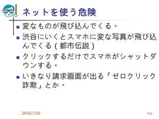 ネットを使う危険
 変なものが飛び込んでくる。
 渋谷にいくとスマホに変な写真が飛び込
んでくる（都市伝説）
 クリックするだけでスマホがシャットダ
ウンする。
 いきなり請求画面が出る「ゼロクリック
詐欺」とか。
2016/1/30 103
 