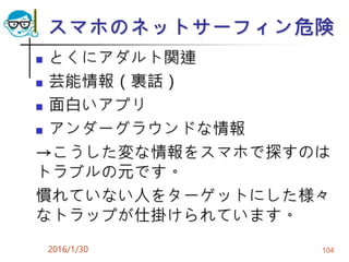 スマホのネットサーフィン危険
 とくにアダルト関連
 芸能情報（裏話）
 面白いアプリ
 アンダーグラウンドな情報
→こうした変な情報をスマホで探すのは
トラブルの元です。
慣れていない人をターゲットにした様々
なトラップが仕掛けられています。
2016/1/30 104
 
