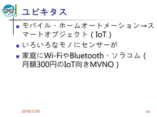 ユビキタス
 モバイル、ホームオートメーション→ス
マートオブジェクト（IoT）
 いろいろなモノにセンサーが
 家庭にWi-FiやBluetooth、ソラコム（
月額300円のIoT向きMVNO）
2016/1/30 106
 