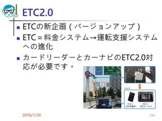 ETC2.0
 ETCの新企画（バージョンアップ）
 ETC＝料金システム→運転支援システム
への進化
 カードリーダーとカーナビのETC2.0対
応が必要です。
2016/1/30 111
 