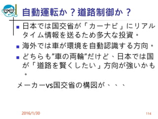 自動運転か？道路制御か？
 日本では国交省が「カーナビ」にリアル
タイム情報を送るため多大な投資。
 海外では車が環境を自動認識する方向。
 どちらも”車の両輪”だけど、日本では国
が「道路を賢くしたい」方向が強いかも
。
メーカーvs国交省の構図が、、、
2016/1/30 114
 